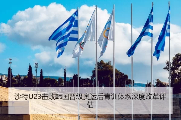沙特U23击败韩国晋级奥运后青训体系深度改革评估