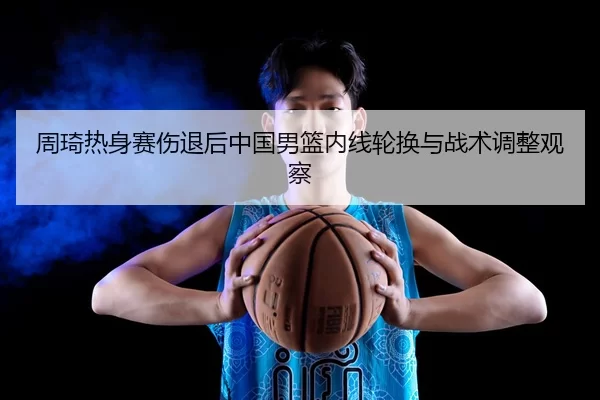 周琦热身赛伤退后中国男篮内线轮换与战术调整观察